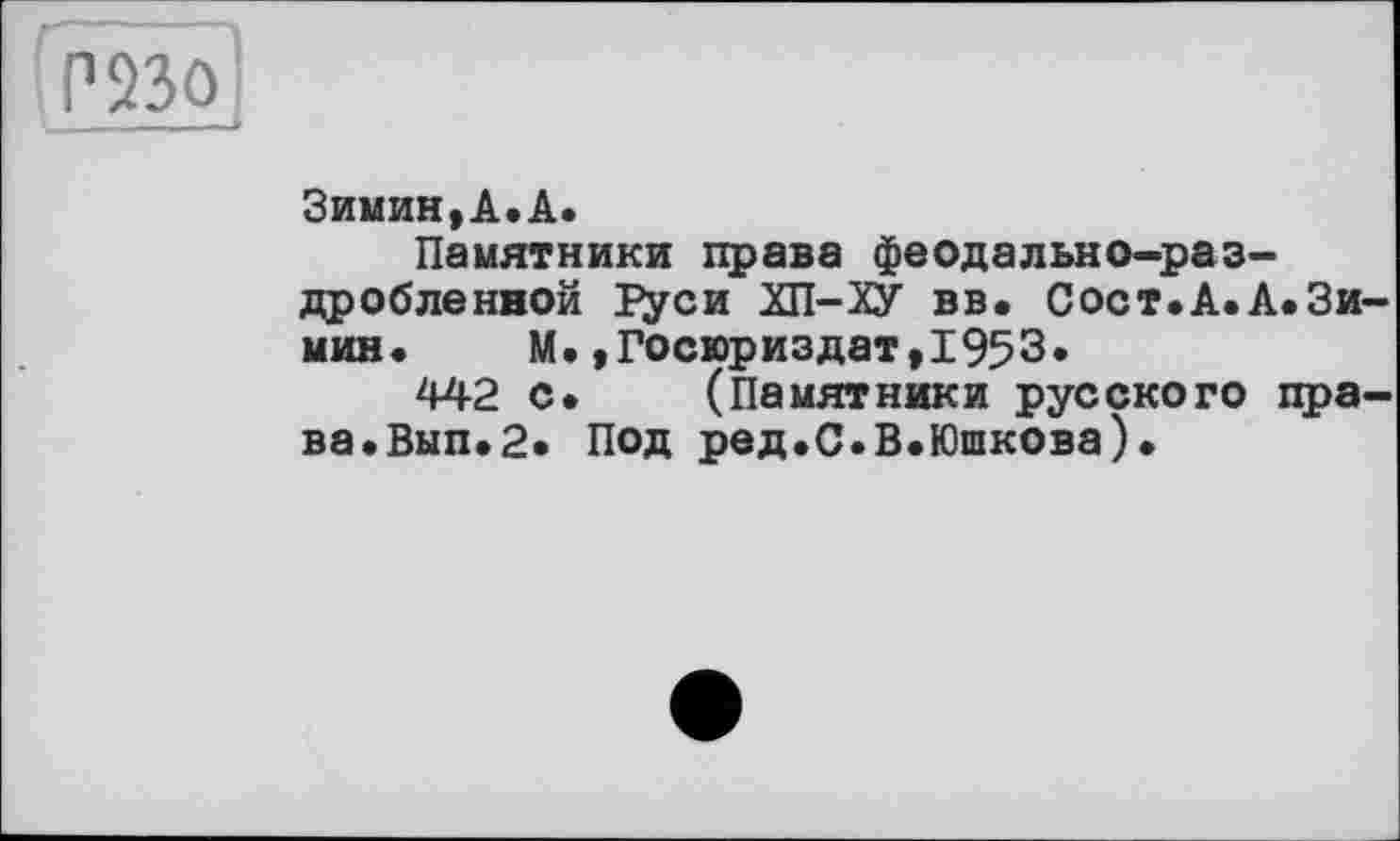 ﻿Р23О
Зимин,А.А.
Памятники права феодально-раздробленной Гуси ХП-ХУ вв. Сост.А.А.Зи мин. М.,Госюриздат,1953*
442 с. (Памятники русского пра ва.Вып.2» Под ред.С.В.Юшкова).